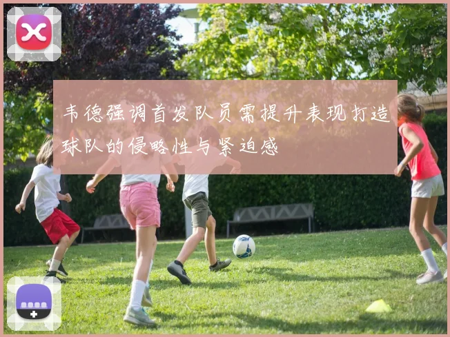 韦德强调首发队员需提升表现打造球队的侵略性与紧迫感