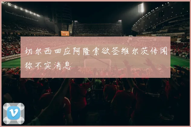切尔西回应阿隆索欲签维尔茨传闻称不实消息