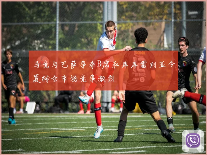 马竞与巴萨争夺B席和库库雷利亚今夏转会市场竞争激烈