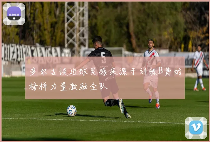 多尔古谈进球灵感来源于训练B费的榜样力量激励全队