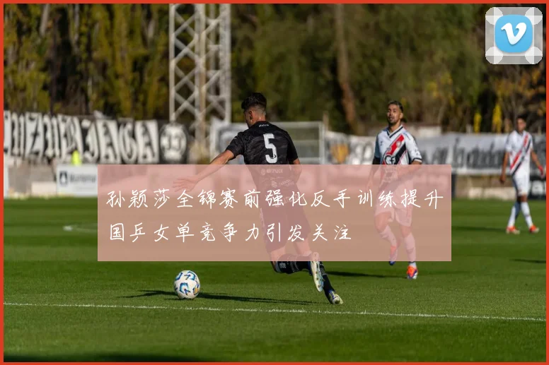 孙颖莎全锦赛前强化反手训练提升国乒女单竞争力引发关注