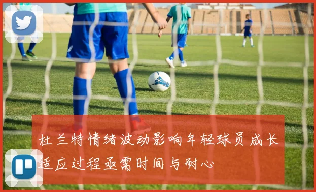 杜兰特情绪波动影响年轻球员成长适应过程亟需时间与耐心