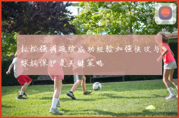 拉松强调延续成功经验加强快攻与球权保护是关键策略