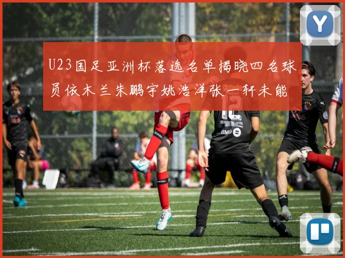U23国足亚洲杯落选名单揭晓四名球员依木兰朱鹏宇姚浩洋张一轩未能入选