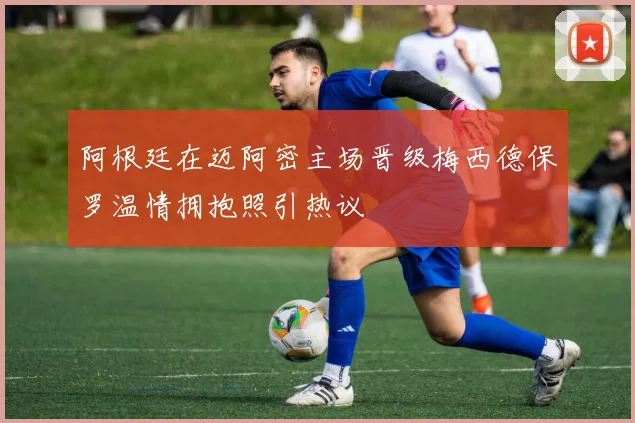 阿根廷在迈阿密主场晋级梅西德保罗温情拥抱照引热议