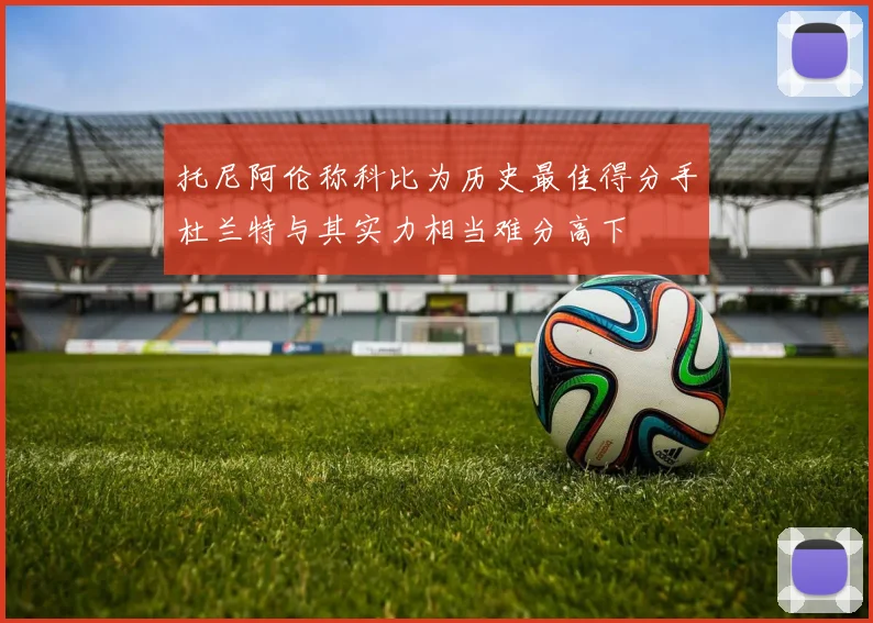 托尼阿伦称科比为历史最佳得分手杜兰特与其实力相当难分高下