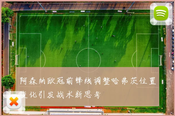 阿森纳欧冠前锋线调整哈弗茨位置变化引发战术新思考