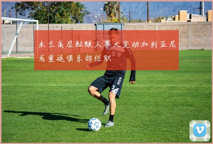 米兰高层酝酿人事大变动加利亚尼或重返俱乐部任职