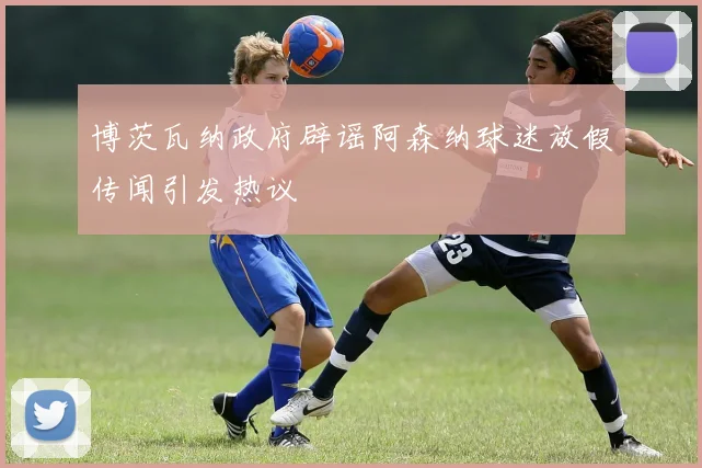 博茨瓦纳政府辟谣阿森纳球迷放假传闻引发热议