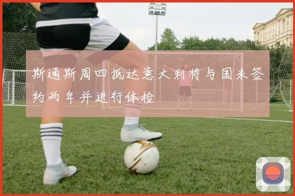 斯通斯周四抵达意大利将与国米签约两年并进行体检