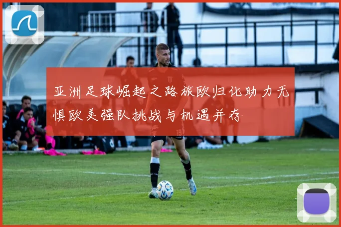 亚洲足球崛起之路旅欧归化助力无惧欧美强队挑战与机遇并存