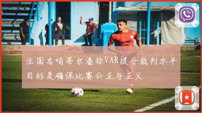 法国名哨蒂尔潘称VAR提升裁判水平目标是确保比赛公正与正义