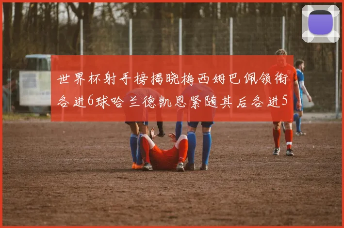 世界杯射手榜揭晓梅西姆巴佩领衔各进6球哈兰德凯恩紧随其后各进5球