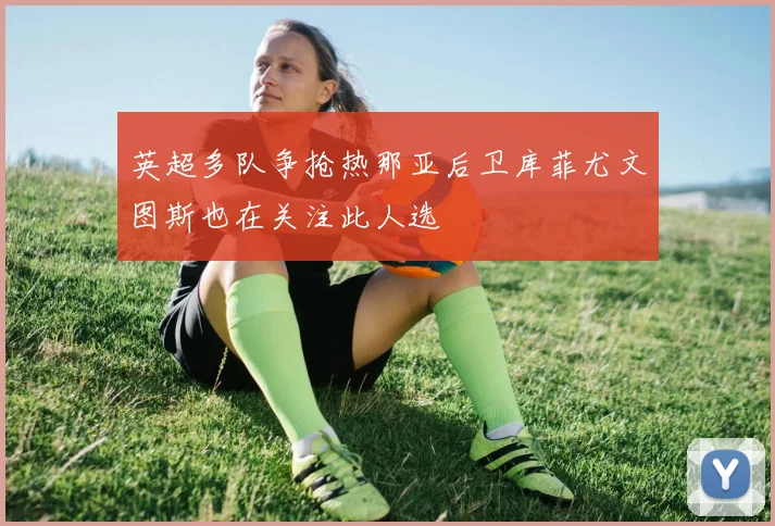 英超多队争抢热那亚后卫库菲尤文图斯也在关注此人选
