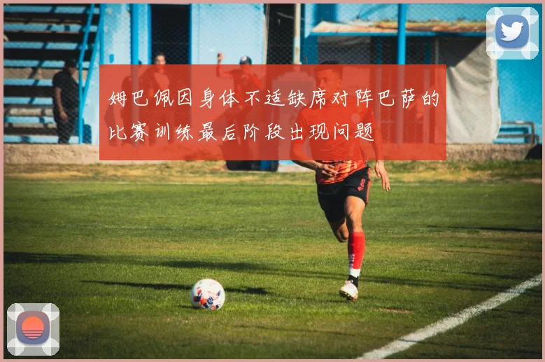 姆巴佩因身体不适缺席对阵巴萨的比赛训练最后阶段出现问题