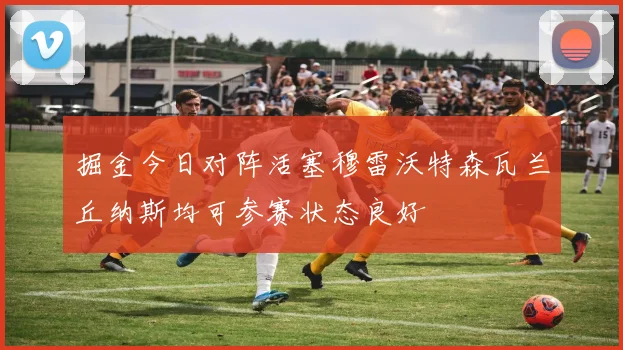 掘金今日对阵活塞穆雷沃特森瓦兰丘纳斯均可参赛状态良好