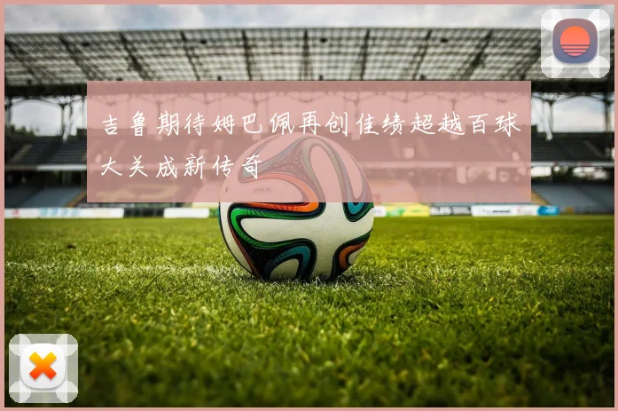吉鲁期待姆巴佩再创佳绩超越百球大关成新传奇