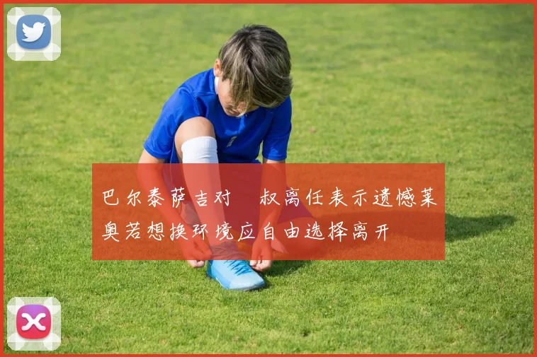 巴尔泰萨吉对囧叔离任表示遗憾莱奥若想换环境应自由选择离开