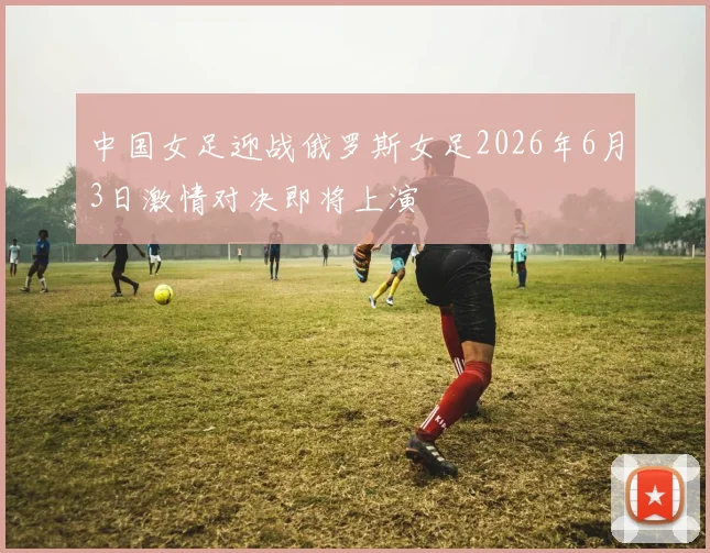 中国女足迎战俄罗斯女足2026年6月3日激情对决即将上演