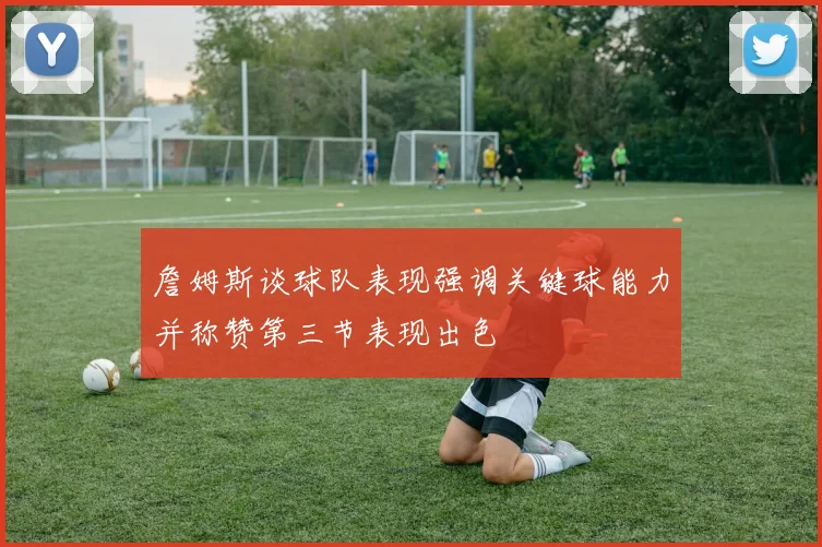 詹姆斯谈球队表现强调关键球能力并称赞第三节表现出色
