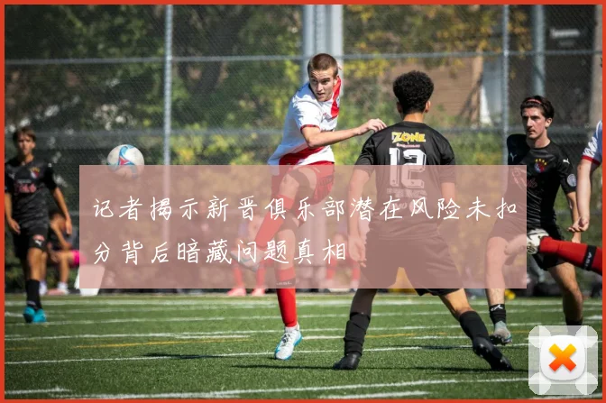 记者揭示新晋俱乐部潜在风险未扣分背后暗藏问题真相