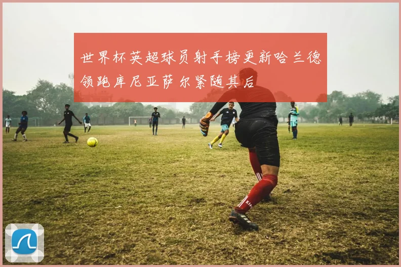 世界杯英超球员射手榜更新哈兰德领跑库尼亚萨尔紧随其后