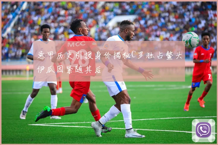 意甲历史引援身价揭秘C罗独占鳌头伊瓜因紧随其后