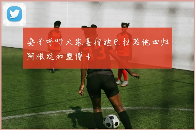 妻子呼吁大家善待迪巴拉若他回归阿根廷加盟博卡