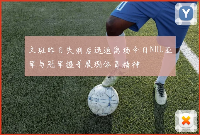 文班昨日失利后迅速离场今日NHL亚军与冠军握手展现体育精神