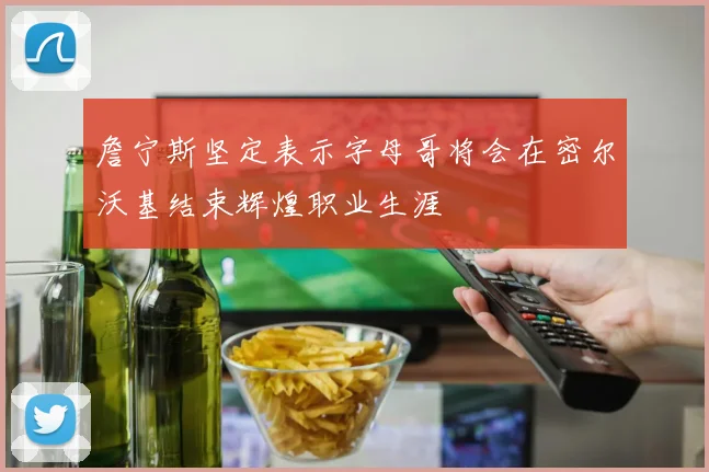 詹宁斯坚定表示字母哥将会在密尔沃基结束辉煌职业生涯