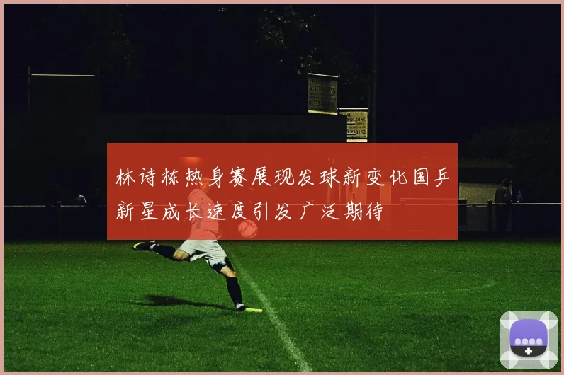 林诗栋热身赛展现发球新变化国乒新星成长速度引发广泛期待